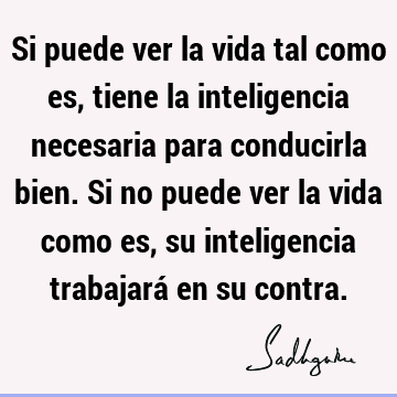 Si puede ver la vida tal como es, tiene la inteligencia necesaria para conducirla bien. Si no puede ver la vida como es, su inteligencia trabajará en su