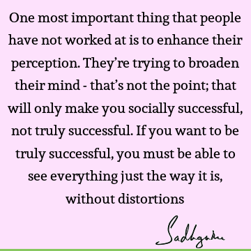 One most important thing that people have not worked at is to enhance their perception. They’re trying to broaden their mind - that’s not the point; that will