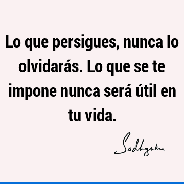 Lo que persigues, nunca lo olvidarás. Lo que se te impone nunca será útil en tu