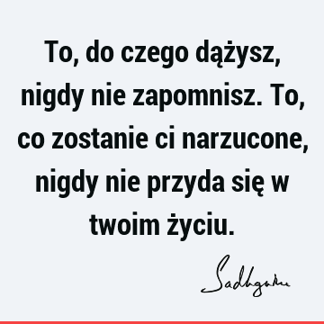 To, do czego dążysz, nigdy nie zapomnisz. To, co zostanie ci narzucone, nigdy nie przyda się w twoim ż