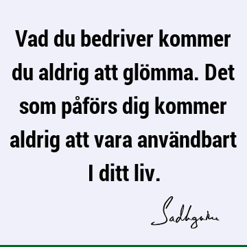 Vad du bedriver kommer du aldrig att glömma. Det som påförs dig kommer aldrig att vara användbart i ditt