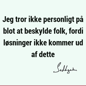 Jeg tror ikke personligt på blot at beskylde folk, fordi løsninger ikke kommer ud af