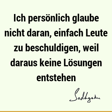 Ich persönlich glaube nicht daran, einfach Leute zu beschuldigen, weil daraus keine Lösungen