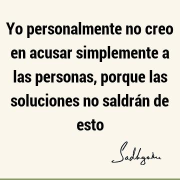 Yo personalmente no creo en acusar simplemente a las personas, porque las soluciones no saldrán de