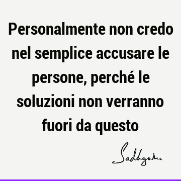 Personalmente non credo nel semplice accusare le persone, perché le soluzioni non verranno fuori da