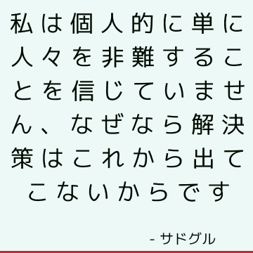 私は個人的に単に人々を非難することを信じていません、なぜなら解決策はこれから出てこないからです