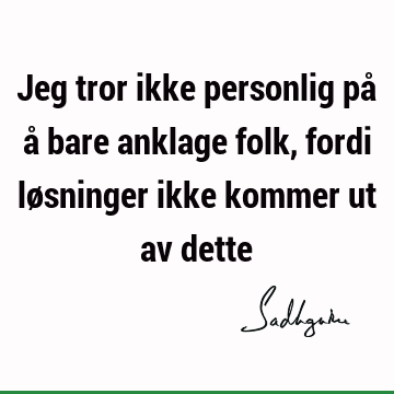 Jeg tror ikke personlig på å bare anklage folk, fordi løsninger ikke kommer ut av