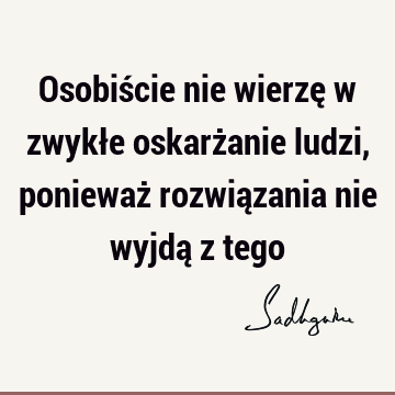 Osobiście nie wierzę w zwykłe oskarżanie ludzi, ponieważ rozwiązania nie wyjdą z