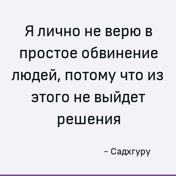 Я лично не верю в простое обвинение людей, потому что из этого не выйдет решения