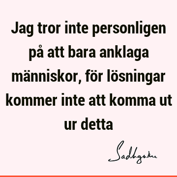 Jag tror inte personligen på att bara anklaga människor, för lösningar kommer inte att komma ut ur