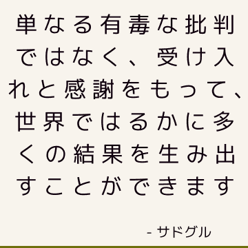 単なる有毒な批判ではなく、受け入れと感謝をもって、世界ではるかに多くの結果を生み出すことができます