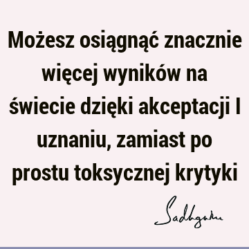 Możesz osiągnąć znacznie więcej wyników na świecie dzięki akceptacji i uznaniu, zamiast po prostu toksycznej