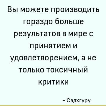Вы можете производить гораздо больше результатов в мире с принятием и удовлетворением, а не только токсичный критики