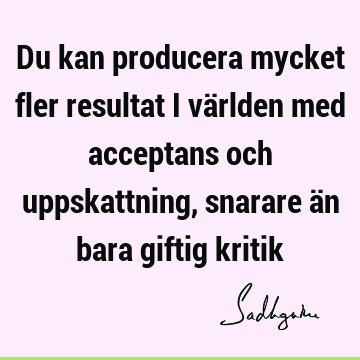 Du kan producera mycket fler resultat i världen med acceptans och uppskattning, snarare än bara giftig