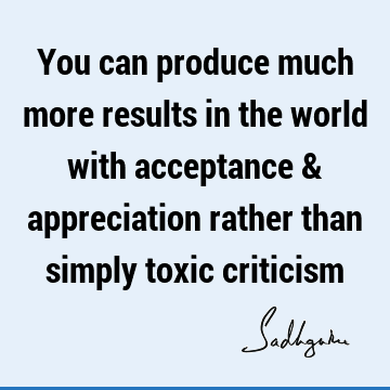 You can produce much more results in the world with acceptance & appreciation rather than simply toxic
