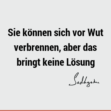 Sie können sich vor Wut verbrennen, aber das bringt keine Lö