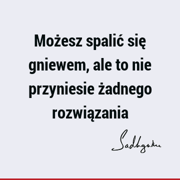 Możesz spalić się gniewem, ale to nie przyniesie żadnego rozwią