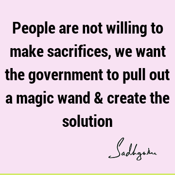 People are not willing to make sacrifices, we want the government to pull out a magic wand & create the