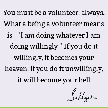 You must be a volunteer, always. What a being a volunteer means is.. "I am doing whatever I am doing willingly." If you do it willingly, it becomes your heaven;