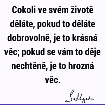 Cokoli ve svém životě děláte, pokud to děláte dobrovolně, je to krásná věc; pokud se vám to děje nechtěně, je to hrozná vě