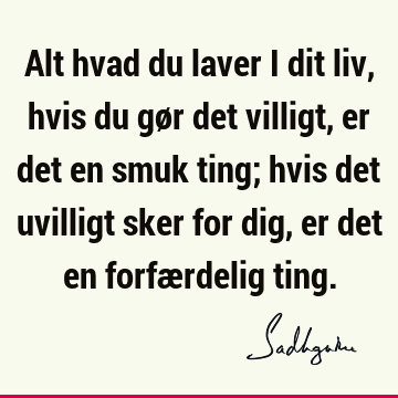 Alt hvad du laver i dit liv, hvis du gør det villigt, er det en smuk ting; hvis det uvilligt sker for dig, er det en forfærdelig