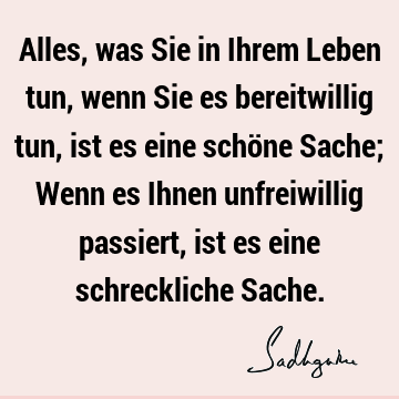 Alles, was Sie in Ihrem Leben tun, wenn Sie es bereitwillig tun, ist es eine schöne Sache; Wenn es Ihnen unfreiwillig passiert, ist es eine schreckliche S