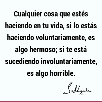 Cualquier cosa que estés haciendo en tu vida, si lo estás haciendo voluntariamente, es algo hermoso; si te está sucediendo involuntariamente, es algo