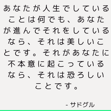 あなたが人生でしていることは何でも、あなたが進んでそれをしているなら、それは美しいことです。 それがあなたに不本意に起こっているなら、それは恐ろしいことです。