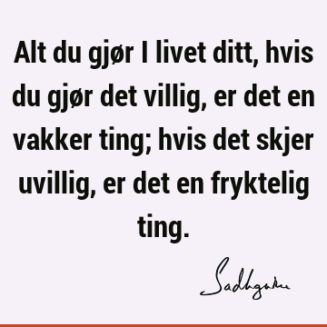 Alt du gjør i livet ditt, hvis du gjør det villig, er det en vakker ting; hvis det skjer uvillig, er det en fryktelig