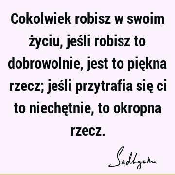 Cokolwiek robisz w swoim życiu, jeśli robisz to dobrowolnie, jest to piękna rzecz; jeśli przytrafia się ci to niechętnie, to okropna