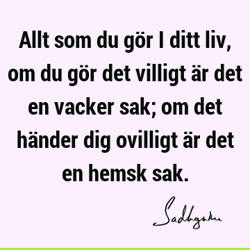 Allt som du gör i ditt liv, om du gör det villigt är det en vacker sak; om det händer dig ovilligt är det en hemsk