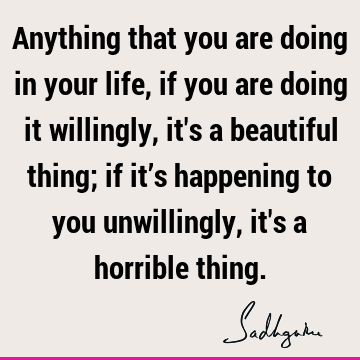Anything that you are doing in your life, if you are doing it willingly, it