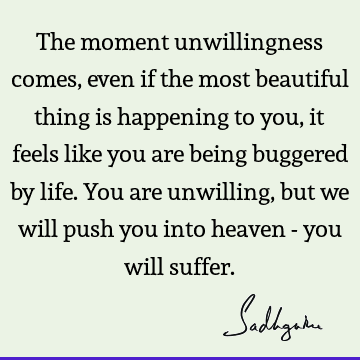 The moment unwillingness comes, even if the most beautiful thing is happening to you, it feels like you are being buggered by life. You are unwilling, but we