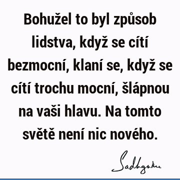 Bohužel to byl způsob lidstva, když se cítí bezmocní, klaní se, když se cítí trochu mocní, šlápnou na vaši hlavu. Na tomto světě není nic nové