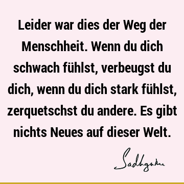 Leider war dies der Weg der Menschheit. Wenn du dich schwach fühlst, verbeugst du dich, wenn du dich stark fühlst, zerquetschst du andere. Es gibt nichts Neues