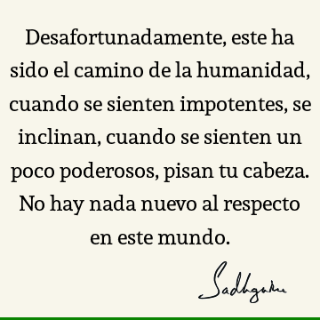 Desafortunadamente, este ha sido el camino de la humanidad, cuando se sienten impotentes, se inclinan, cuando se sienten un poco poderosos, pisan tu cabeza. No