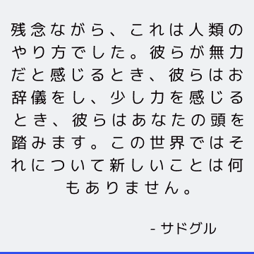 残念ながら、これは人類のやり方でした。彼らが無力だと感じるとき、彼らはお辞儀をし、少し力を感じるとき、彼らはあなたの頭を踏みます。 この世界ではそれについて新しいことは何もありません。