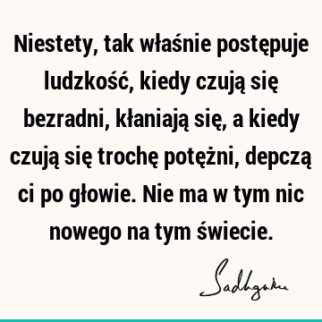 Niestety, tak właśnie postępuje ludzkość, kiedy czują się bezradni, kłaniają się, a kiedy czują się trochę potężni, depczą ci po głowie. Nie ma w tym nic