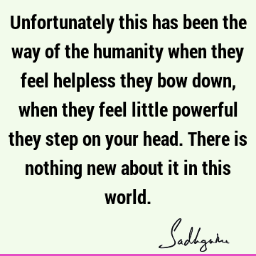 Unfortunately this has been the way of the humanity when they feel helpless they bow down, when they feel little powerful they step on your head. There is