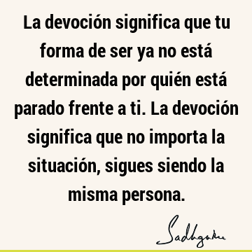 La devoción significa que tu forma de ser ya no está determinada por quién está parado frente a ti. La devoción significa que no importa la situación, sigues