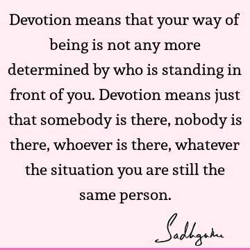 Devotion means that your way of being is not any more determined by who is standing in front of you. Devotion means just that somebody is there, nobody is
