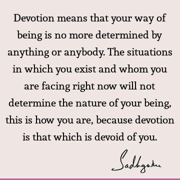 Devotion means that your way of being is no more determined by anything or anybody. The situations in which you exist and whom you are facing right now will