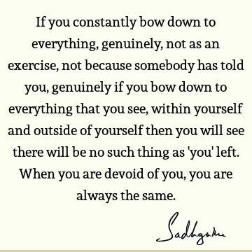 If you constantly bow down to everything, genuinely, not as an exercise, not because somebody has told you, genuinely if you bow down to everything that you