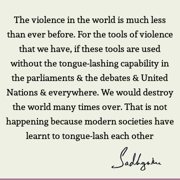 The violence in the world is much less than ever before. For the tools of violence that we have, if these tools are used without the tongue-lashing capability