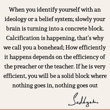 When you identify yourself with an ideology or a belief system; slowly your brain is turning into a concrete block. Calcification is happening, that’s why we