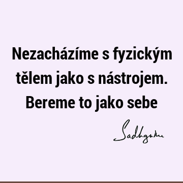 Nezacházíme s fyzickým tělem jako s nástrojem.
Bereme to jako