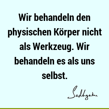 Wir behandeln den physischen Körper nicht als Werkzeug. Wir behandeln es als uns