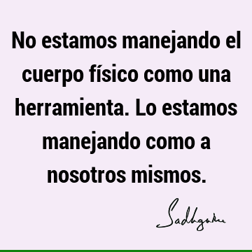 No estamos manejando el cuerpo físico como una herramienta. Lo estamos manejando como a nosotros