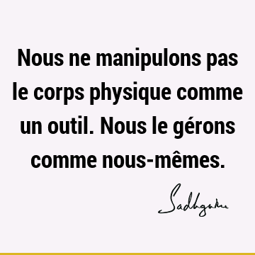 Nous ne manipulons pas le corps physique comme un outil. Nous le gérons comme nous-mê