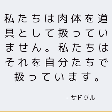 私たちは肉体を道具として扱っていません。 私たちはそれを自分たちで扱っています。